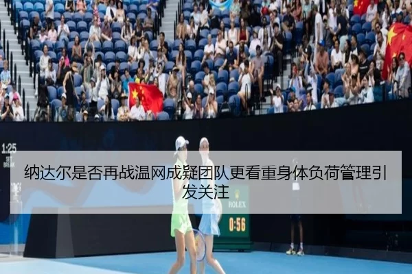 纳达尔是否再战温网成疑团队更看重身体负荷管理引发关注